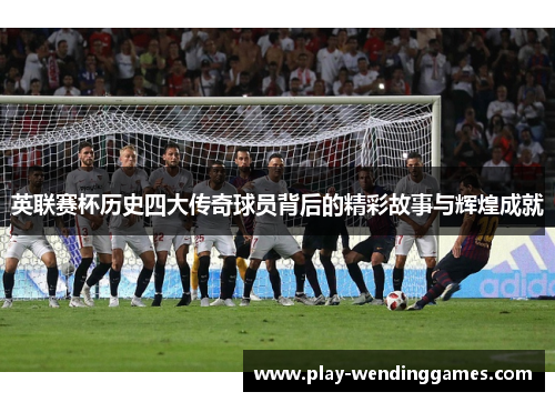 英联赛杯历史四大传奇球员背后的精彩故事与辉煌成就 英联赛杯历史四大传奇球员背后的精彩故事与辉煌成就