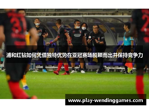 浦和红钻如何凭借独特优势在亚冠赛场脱颖而出并保持竞争力