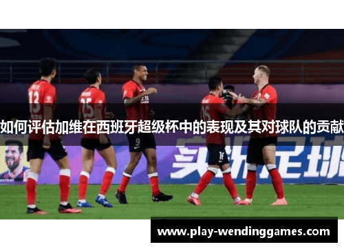 如何评估加维在西班牙超级杯中的表现及其对球队的贡献